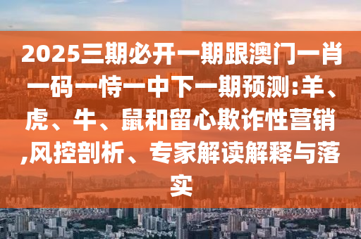 2025三期必開一期跟澳門一肖一碼一恃一中下一期預測:羊、虎、牛、鼠和留心欺詐性營銷,風控剖析、專家解讀解釋與落實