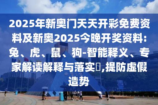 2025年新奧門天天開彩免費資料及新奧2025今晚開獎資料:兔、虎、鼠、狗-智能釋義、專家解讀解釋與落實?,提防虛假造勢