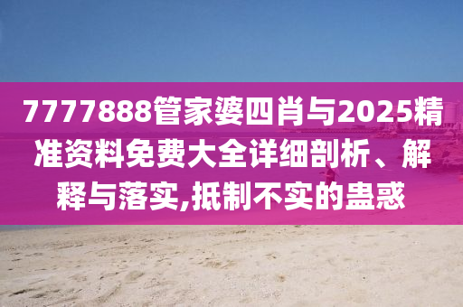 7777888管家婆四肖與2025精準資料免費大全詳細剖析、解釋與落實,抵制不實的蠱惑