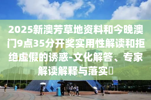 2025新澳芳草地資料和今晚澳門9點35分開獎實用性解讀和拒絕虛假的誘惑-文化解答、專家解讀解釋與落實?