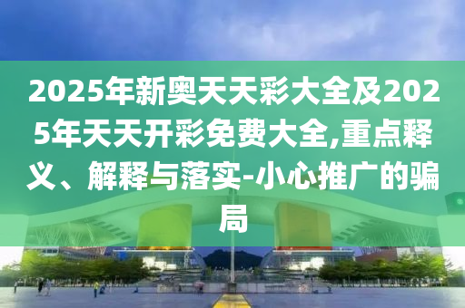 2025年新奧天天彩大全及2025年天天開彩免費大全,重點釋義、解釋與落實-小心推廣的騙局