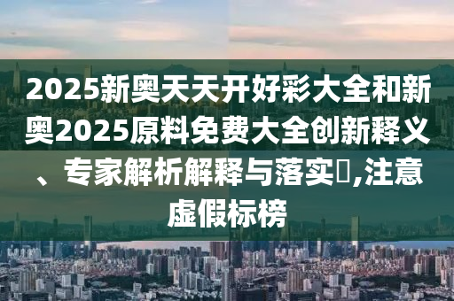 2025新奧天天開好彩大全和新奧2025原料免費大全創(chuàng)新釋義、專家解析解釋與落實?,注意虛假標榜