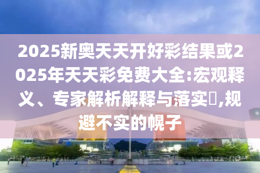 2025新奧天天開好彩結(jié)果或2025年天天彩免費大全:宏觀釋義、專家解析解釋與落實?,規(guī)避不實的幌子