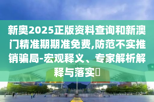 新奧2025正版資料查詢和新澳門精準期期準免費,防范不實推銷騙局-宏觀釋義、專家解析解釋與落實?
