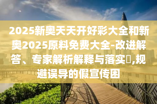2025新奧天天開好彩大全和新奧2025原料免費大全-改進解答、專家解析解釋與落實?,規避誤導的假宣傳困