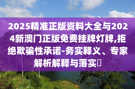 2025精準(zhǔn)正版資料大全與2024新澳門正版免費(fèi)掛牌燈牌,拒絕欺騙性承諾-務(wù)實(shí)釋義、專家解析解釋與落實(shí)?