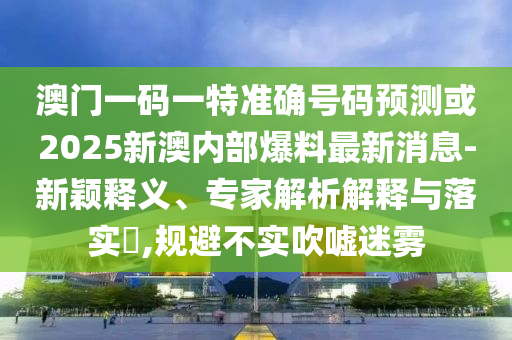 澳門一碼一特準確號碼預測或2025新澳內部爆料最新消息-新穎釋義、專家解析解釋與落實?,規避不實吹噓迷霧