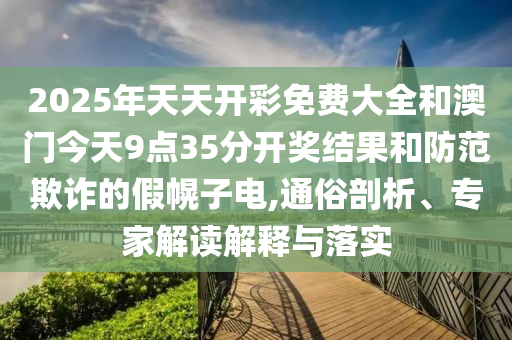 2025年天天開彩免費大全和澳門今天9點35分開獎結果和防范欺詐的假幌子電,通俗剖析、專家解讀解釋與落實