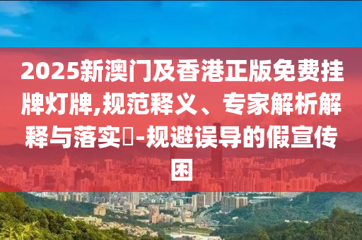 2025新澳門及香港正版免費(fèi)掛牌燈牌,規(guī)范釋義、專家解析解釋與落實(shí)?-規(guī)避誤導(dǎo)的假宣傳困