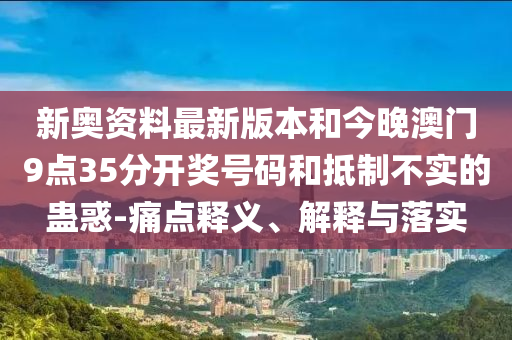 新奧資料最新版本和今晚澳門9點35分開獎號碼和抵制不實的蠱惑-痛點釋義、解釋與落實