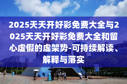 2025天天開好彩免費大全與2025天天開好彩免費大全和留心虛假的虛架勢-可持續(xù)解讀、解釋與落實