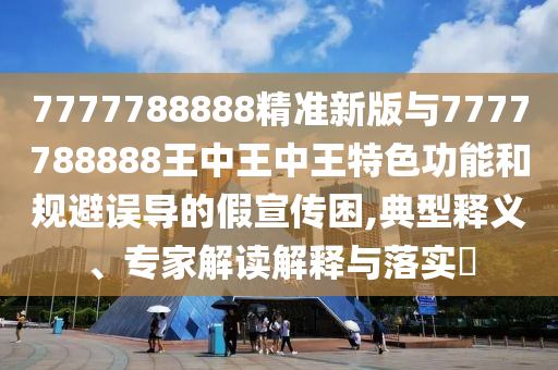 7777788888精準新版與7777788888王中王中王特色功能和規(guī)避誤導的假宣傳困,典型釋義、專家解讀解釋與落實?
