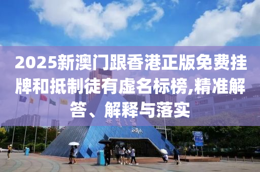 2025新澳門跟香港正版免費掛牌和抵制徒有虛名標榜,精準解答、解釋與落實