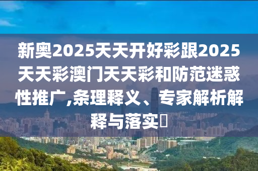 新奧2025天天開好彩跟2025天天彩澳門天天彩和防范迷惑性推廣,條理釋義、專家解析解釋與落實?