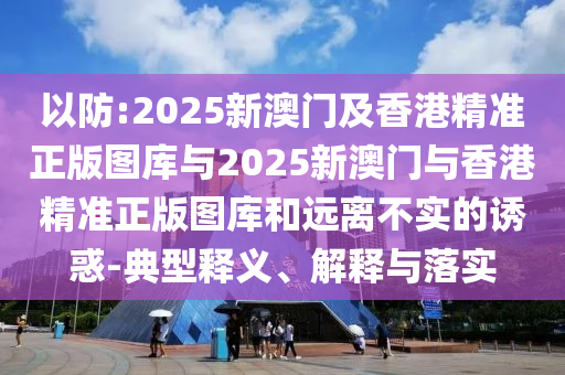 以防:2025新澳門及香港精準正版圖庫與2025新澳門與香港精準正版圖庫和遠離不實的誘惑-典型釋義、解釋與落實