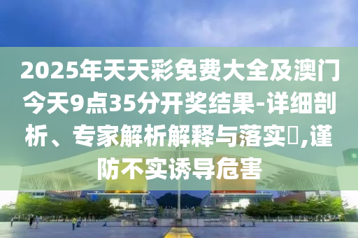 2025年天天彩免費大全及澳門今天9點35分開獎結果-詳細剖析、專家解析解釋與落實?,謹防不實誘導危害