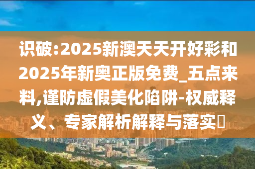 識破:2025新澳天天開好彩和2025年新奧正版免費_五點來料,謹防虛假美化陷阱-權威釋義、專家解析解釋與落實?