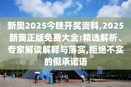 新奧2025今晚開獎資料,2025新奧正版免費大全:精選解析、專家解讀解釋與落實,拒絕不實的假承諾語