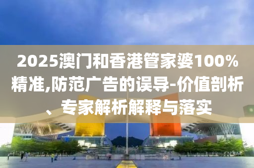 2025澳門和香港管家婆100%精準(zhǔn),防范廣告的誤導(dǎo)-價(jià)值剖析、專家解析解釋與落實(shí)