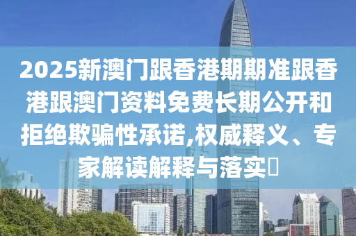 2025新澳門跟香港期期準跟香港跟澳門資料免費長期公開和拒絕欺騙性承諾,權威釋義、專家解讀解釋與落實?