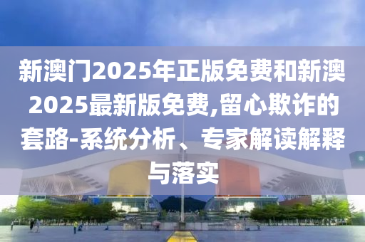 新澳門2025年正版免費和新澳2025最新版免費,留心欺詐的套路-系統分析、專家解讀解釋與落實