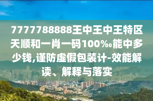 7777788888王中王中王特區天順和一肖一碼100‰能中多少錢,謹防虛假包裝計-效能解讀、解釋與落實