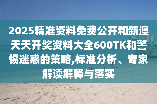2025精準資料免費公開和新澳天天開獎資料大全600TK和警惕迷惑的策略,標準分析、專家解讀解釋與落實