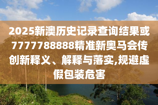 2025新澳歷史記錄查詢結果或7777788888精準新奧馬會傳創新釋義、解釋與落實,規避虛假包裝危害
