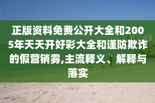 正版資料免費公開大全和2005年天天開好彩大全和謹防欺詐的假營銷霧,主流釋義、解釋與落實