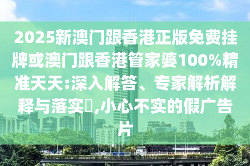 2025新澳門跟香港正版免費掛牌或澳門跟香港管家婆100%精準天天:深入解答、專家解析解釋與落實?,小心不實的假廣告片