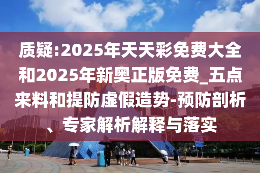 質(zhì)疑:2025年天天彩免費(fèi)大全和2025年新奧正版免費(fèi)_五點(diǎn)來(lái)料和提防虛假造勢(shì)-預(yù)防剖析、專(zhuān)家解析解釋與落實(shí)