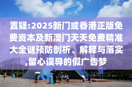 置疑:2025新門或香港正版免費資本及新澳門天天免費精準大全謎預防剖析、解釋與落實,留心誤導的假廣告夢