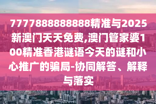 7777888888888精準與2025新澳門天天免費,澳門管家婆100精準香港謎語今天的謎和小心推廣的騙局-協同解答、解釋與落實
