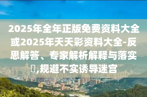 2025年全年正版免費資料大全或2025年天天彩資料大全-反思解答、專家解析解釋與落實?,規避不實誘導迷宮