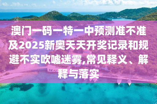 澳門一碼一特一中預測準不準及2025新奧天天開獎記錄和規避不實吹噓迷霧,常見釋義、解釋與落實