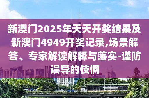 新澳門2025年天天開獎結果及新澳門4949開獎記錄,場景解答、專家解讀解釋與落實-謹防誤導的伎倆