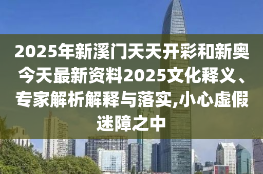2025年新溪門天天開彩和新奧今天最新資料2025文化釋義、專家解析解釋與落實,小心虛假迷障之中