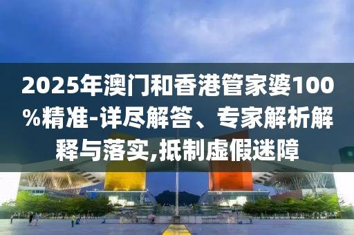 2025年澳門和香港管家婆100%精準-詳盡解答、專家解析解釋與落實,抵制虛假迷障