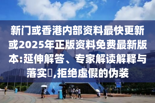 新門或香港內部資料最快更新或2025年正版資料免費最新版本:延伸解答、專家解讀解釋與落實?,拒絕虛假的偽裝