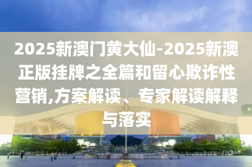 2025新澳門黃大仙-2025新澳正版掛牌之全篇和留心欺詐性營銷,方案解讀、專家解讀解釋與落實