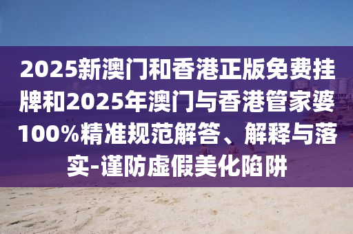 2025新澳門和香港正版免費(fèi)掛牌和2025年澳門與香港管家婆100%精準(zhǔn)規(guī)范解答、解釋與落實(shí)-謹(jǐn)防虛假美化陷阱
