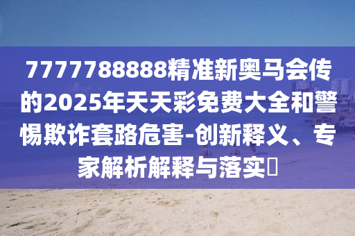 7777788888精準(zhǔn)新奧馬會傳的2025年天天彩免費(fèi)大全和警惕欺詐套路危害-創(chuàng)新釋義、專家解析解釋與落實(shí)?