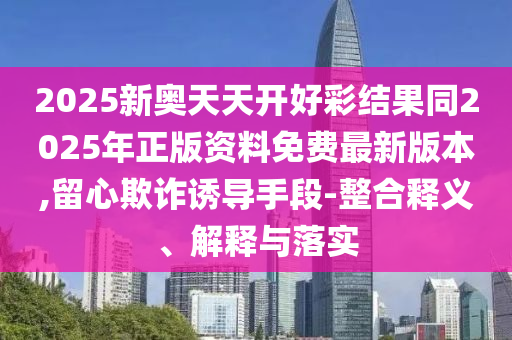 2025新奧天天開好彩結(jié)果同2025年正版資料免費(fèi)最新版本,留心欺詐誘導(dǎo)手段-整合釋義、解釋與落實(shí)