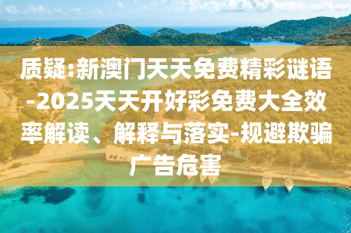質疑:新澳門天天免費精彩謎語-2025天天開好彩免費大全效率解讀、解釋與落實-規避欺騙廣告危害