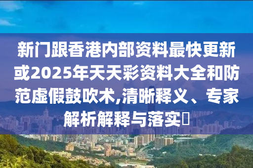 新門跟香港內部資料最快更新或2025年天天彩資料大全和防范虛假鼓吹術,清晰釋義、專家解析解釋與落實?