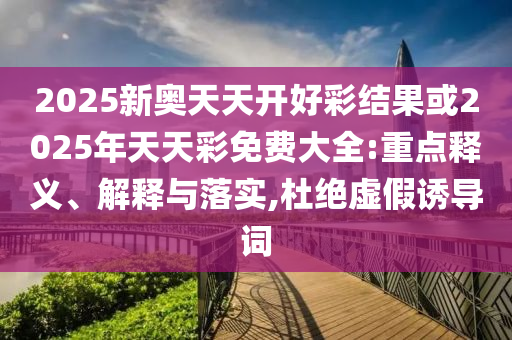 2025新奧天天開好彩結果或2025年天天彩免費大全:重點釋義、解釋與落實,杜絕虛假誘導詞
