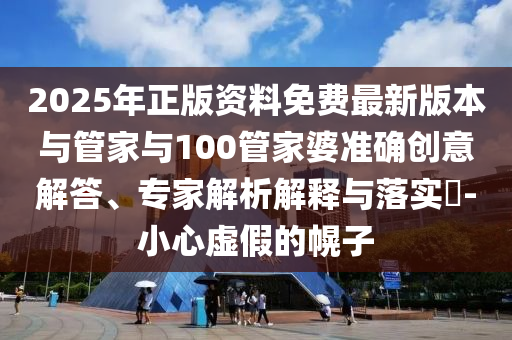 2025年正版資料免費最新版本與管家與100管家婆準確創意解答、專家解析解釋與落實?-小心虛假的幌子