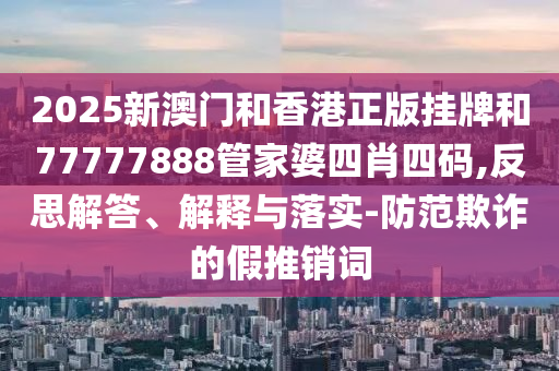 2025新澳門和香港正版掛牌和77777888管家婆四肖四碼,反思解答、解釋與落實-防范欺詐的假推銷詞