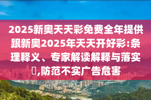 2025新奧天天彩免費(fèi)全年提供跟新奧2025年天天開好彩:條理釋義、專家解讀解釋與落實(shí)?,防范不實(shí)廣告危害