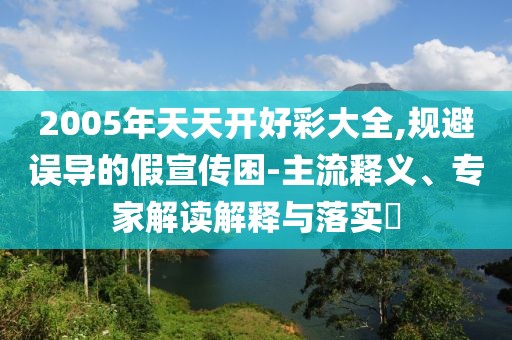 2005年天天開好彩大全,規避誤導的假宣傳困-主流釋義、專家解讀解釋與落實?